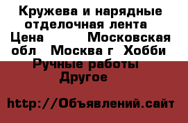 Кружева и нарядные отделочная лента › Цена ­ 300 - Московская обл., Москва г. Хобби. Ручные работы » Другое   